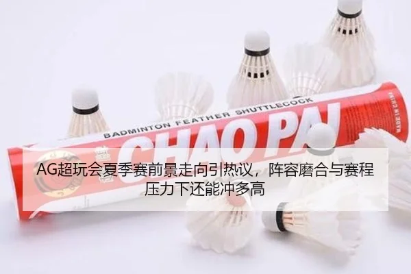 AG超玩会夏季赛前景走向引热议，阵容磨合与赛程压力下还能冲多高
